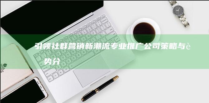 引领社群营销新潮流：专业推广公司策略与趋势分析